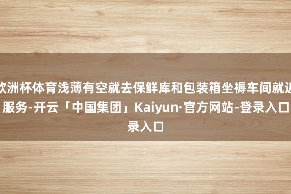 欧洲杯体育浅薄有空就去保鲜库和包装箱坐褥车间就近服务-开云「中国集团」Kaiyun·官方网站-登录入口