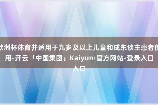 欧洲杯体育并适用于九岁及以上儿童和成东谈主患者使用-开云「中国集团」Kaiyun·官方网站-登录入口
