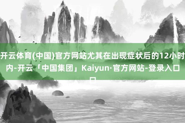 开云体育(中国)官方网站尤其在出现症状后的12小时内-开云「中国集团」Kaiyun·官方网站-登录入口
