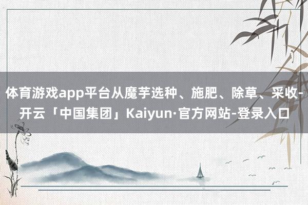 体育游戏app平台从魔芋选种、施肥、除草、采收-开云「中国集团」Kaiyun·官方网站-登录入口