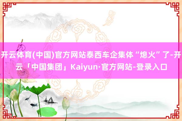 开云体育(中国)官方网站泰西车企集体“熄火”了-开云「中国集团」Kaiyun·官方网站-登录入口