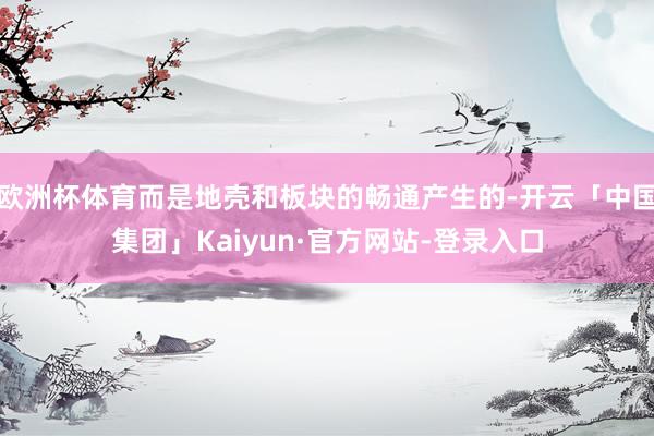 欧洲杯体育而是地壳和板块的畅通产生的-开云「中国集团」Kaiyun·官方网站-登录入口