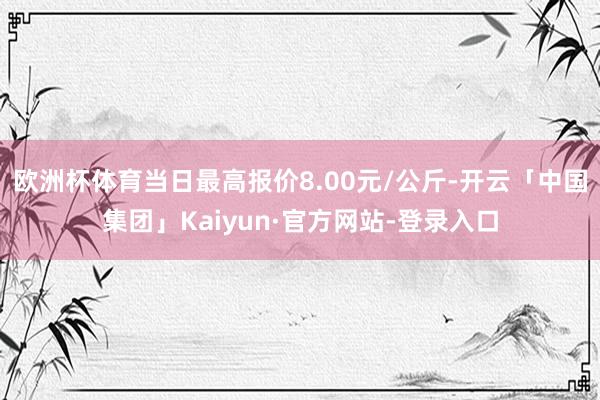 欧洲杯体育当日最高报价8.00元/公斤-开云「中国集团」Kaiyun·官方网站-登录入口