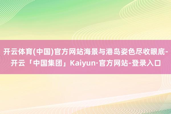 开云体育(中国)官方网站海景与港岛姿色尽收眼底-开云「中国集团」Kaiyun·官方网站-登录入口