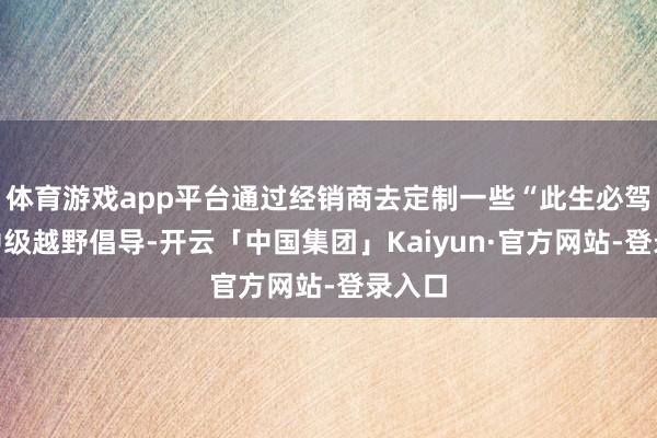 体育游戏app平台通过经销商去定制一些“此生必驾”的中级越野倡导-开云「中国集团」Kaiyun·官方网站-登录入口