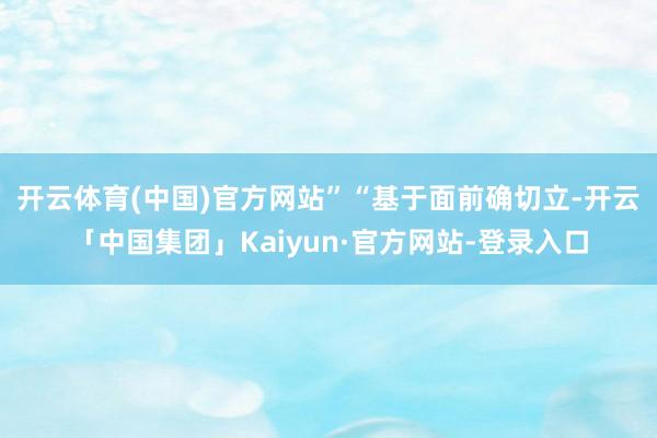 开云体育(中国)官方网站”　　“基于面前确切立-开云「中国集团」Kaiyun·官方网站-登录入口