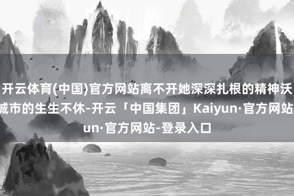 开云体育(中国)官方网站离不开她深深扎根的精神沃土；一座城市的生生不休-开云「中国集团」Kaiyun·官方网站-登录入口