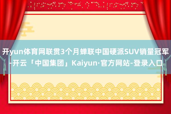 开yun体育网联贯3个月蝉联中国硬派SUV销量冠军-开云「中国集团」Kaiyun·官方网站-登录入口