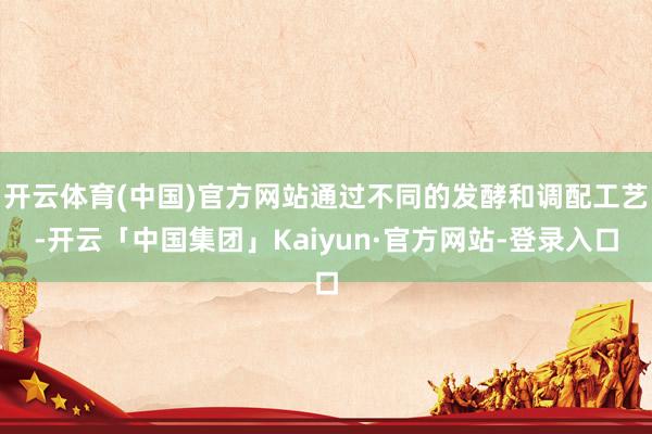 开云体育(中国)官方网站通过不同的发酵和调配工艺-开云「中国集团」Kaiyun·官方网站-登录入口