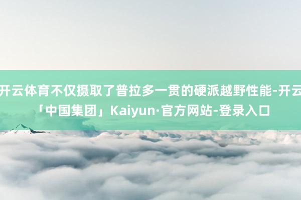 开云体育不仅摄取了普拉多一贯的硬派越野性能-开云「中国集团」Kaiyun·官方网站-登录入口