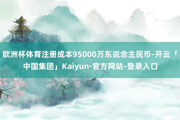 欧洲杯体育注册成本95000万东说念主民币-开云「中国集团」Kaiyun·官方网站-登录入口