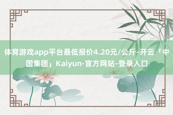 体育游戏app平台最低报价4.20元/公斤-开云「中国集团」Kaiyun·官方网站-登录入口