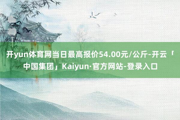 开yun体育网当日最高报价54.00元/公斤-开云「中国集团」Kaiyun·官方网站-登录入口