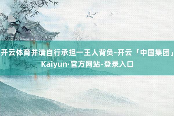 开云体育并请自行承担一王人背负-开云「中国集团」Kaiyun·官方网站-登录入口