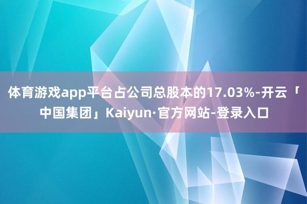 体育游戏app平台占公司总股本的17.03%-开云「中国集团」Kaiyun·官方网站-登录入口