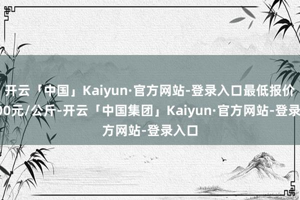 开云「中国」Kaiyun·官方网站-登录入口最低报价64.00元/公斤-开云「中国集团」Kaiyun·官方网站-登录入口