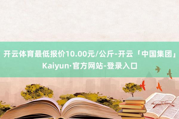 开云体育最低报价10.00元/公斤-开云「中国集团」Kaiyun·官方网站-登录入口