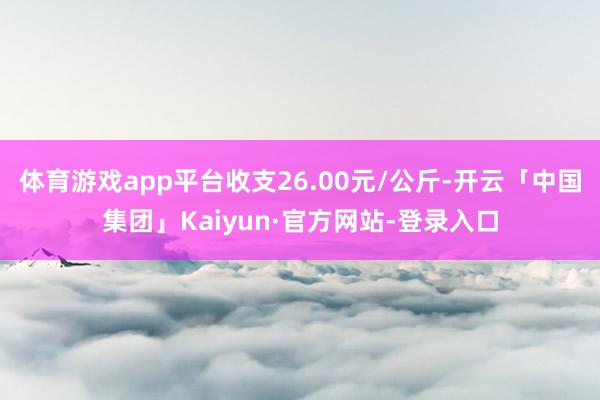 体育游戏app平台收支26.00元/公斤-开云「中国集团」Kaiyun·官方网站-登录入口