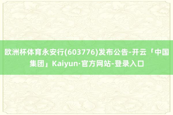 欧洲杯体育永安行(603776)发布公告-开云「中国集团」Kaiyun·官方网站-登录入口