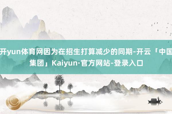 开yun体育网因为在招生打算减少的同期-开云「中国集团」Kaiyun·官方网站-登录入口