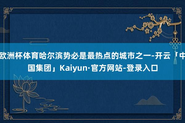 欧洲杯体育哈尔滨势必是最热点的城市之一-开云「中国集团」Kaiyun·官方网站-登录入口