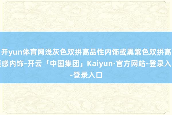 开yun体育网浅灰色双拼高品性内饰或黑紫色双拼高质感内饰-开云「中国集团」Kaiyun·官方网站-登录入口