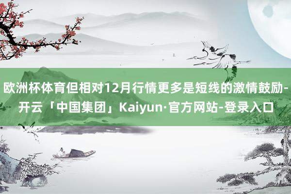 欧洲杯体育但相对12月行情更多是短线的激情鼓励-开云「中国集团」Kaiyun·官方网站-登录入口