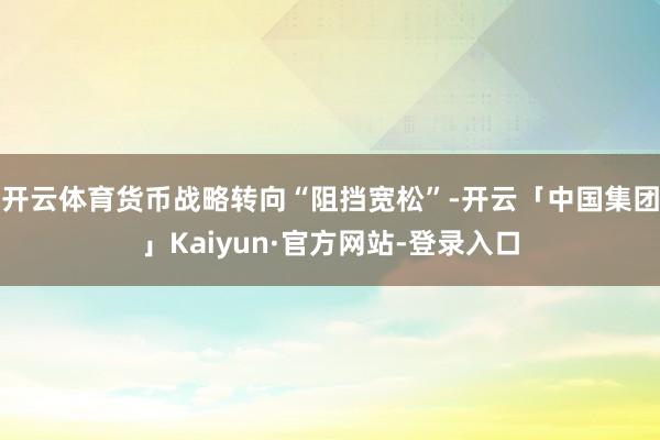 开云体育货币战略转向“阻挡宽松”-开云「中国集团」Kaiyun·官方网站-登录入口