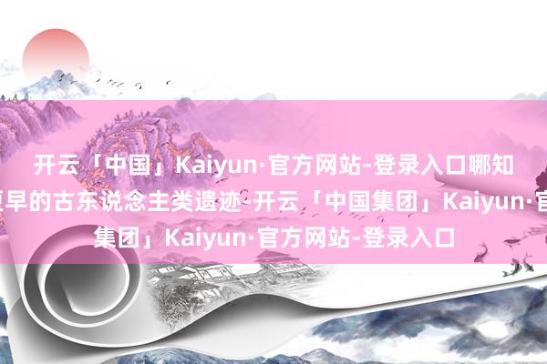 开云「中国」Kaiyun·官方网站-登录入口哪知说念中国出土了更早的古东说念主类遗迹-开云「中国集团」Kaiyun·官方网站-登录入口