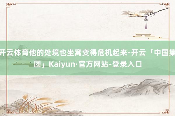 开云体育他的处境也坐窝变得危机起来-开云「中国集团」Kaiyun·官方网站-登录入口