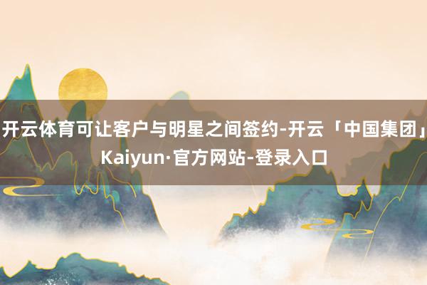开云体育可让客户与明星之间签约-开云「中国集团」Kaiyun·官方网站-登录入口