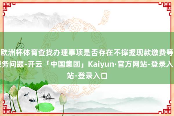 欧洲杯体育查找办理事项是否存在不撑握现款缴费等服务问题-开云「中国集团」Kaiyun·官方网站-登录入口