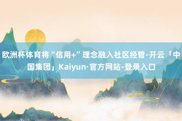 欧洲杯体育将“信用+”理念融入社区经管-开云「中国集团」Kaiyun·官方网站-登录入口
