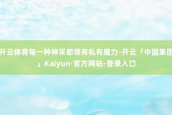 开云体育每一种神采都领有私有魔力-开云「中国集团」Kaiyun·官方网站-登录入口