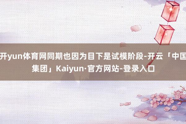 开yun体育网同期也因为目下是试模阶段-开云「中国集团」Kaiyun·官方网站-登录入口