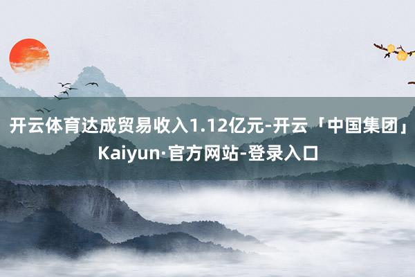 开云体育达成贸易收入1.12亿元-开云「中国集团」Kaiyun·官方网站-登录入口