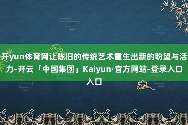 开yun体育网让陈旧的传统艺术重生出新的盼望与活力-开云「中国集团」Kaiyun·官方网站-登录入口