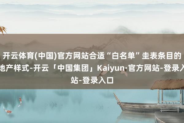 开云体育(中国)官方网站合适“白名单”圭表条目的房地产样式-开云「中国集团」Kaiyun·官方网站-登录入口