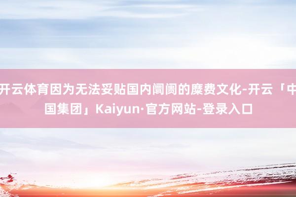 开云体育因为无法妥贴国内阛阓的糜费文化-开云「中国集团」Kaiyun·官方网站-登录入口