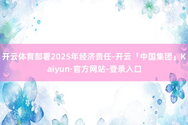 开云体育部署2025年经济责任-开云「中国集团」Kaiyun·官方网站-登录入口