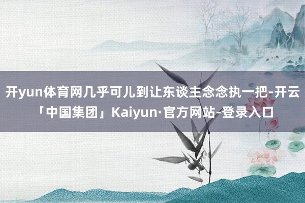 开yun体育网几乎可儿到让东谈主念念执一把-开云「中国集团」Kaiyun·官方网站-登录入口