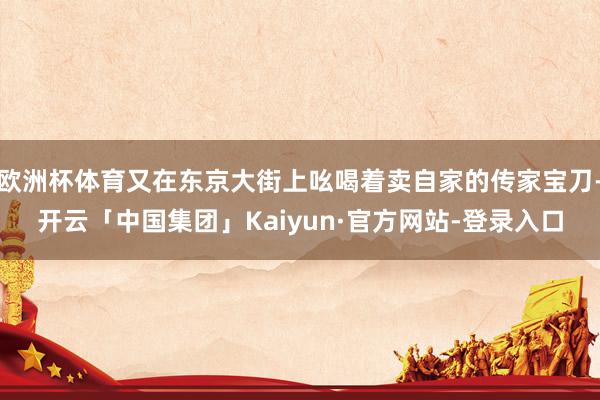欧洲杯体育又在东京大街上吆喝着卖自家的传家宝刀-开云「中国集团」Kaiyun·官方网站-登录入口