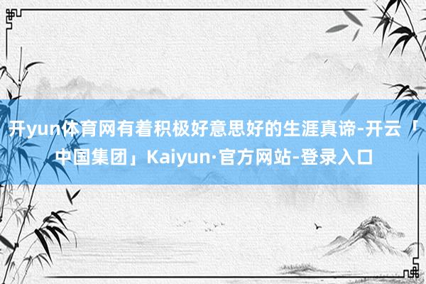开yun体育网有着积极好意思好的生涯真谛-开云「中国集团」Kaiyun·官方网站-登录入口