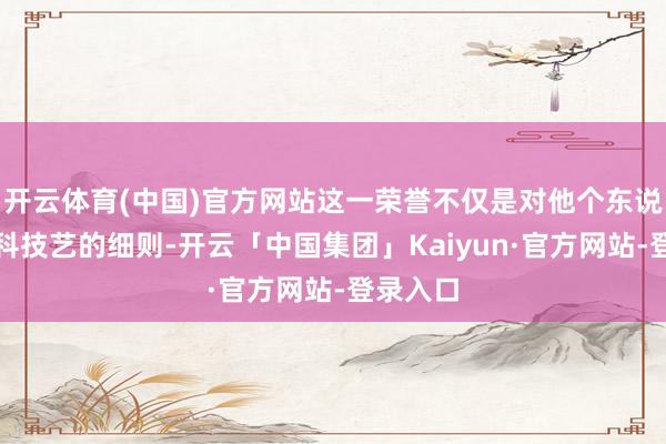 开云体育(中国)官方网站这一荣誉不仅是对他个东说念主专科技艺的细则-开云「中国集团」Kaiyun·官方网站-登录入口