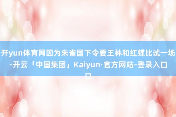 开yun体育网因为朱雀国下令要王林和红蝶比试一场-开云「中国集团」Kaiyun·官方网站-登录入口