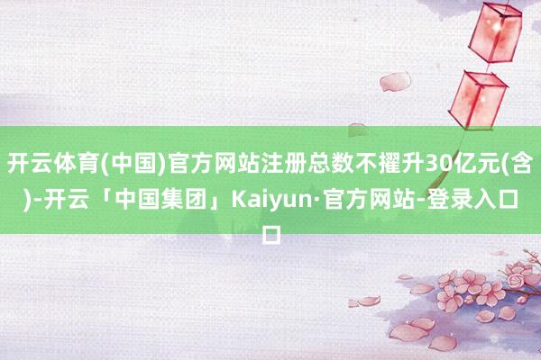 开云体育(中国)官方网站注册总数不擢升30亿元(含)-开云「中国集团」Kaiyun·官方网站-登录入口
