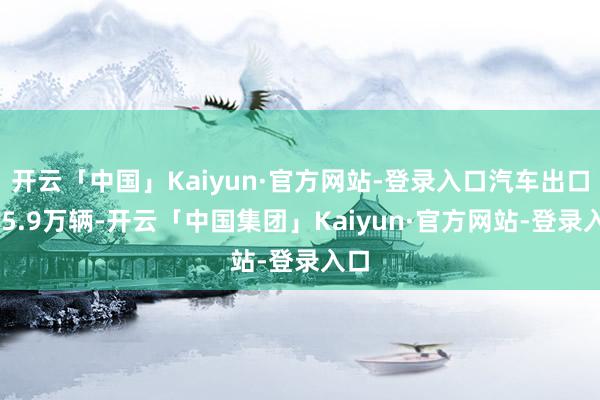 开云「中国」Kaiyun·官方网站-登录入口汽车出口585.9万辆-开云「中国集团」Kaiyun·官方网站-登录入口