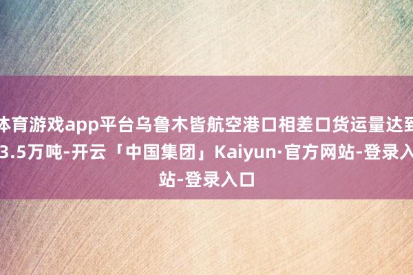 体育游戏app平台乌鲁木皆航空港口相差口货运量达到了3.5万吨-开云「中国集团」Kaiyun·官方网站-登录入口