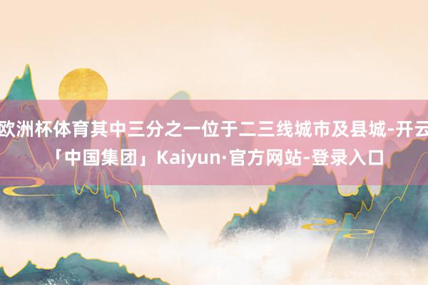 欧洲杯体育其中三分之一位于二三线城市及县城-开云「中国集团」Kaiyun·官方网站-登录入口