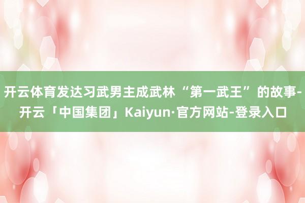 开云体育发达习武男主成武林 “第一武王” 的故事-开云「中国集团」Kaiyun·官方网站-登录入口